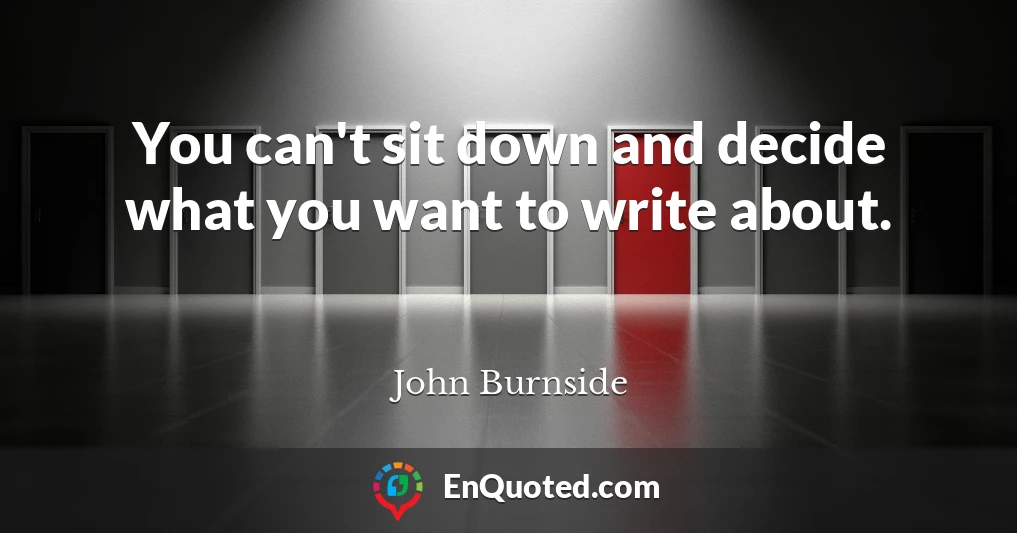 You can't sit down and decide what you want to write about.