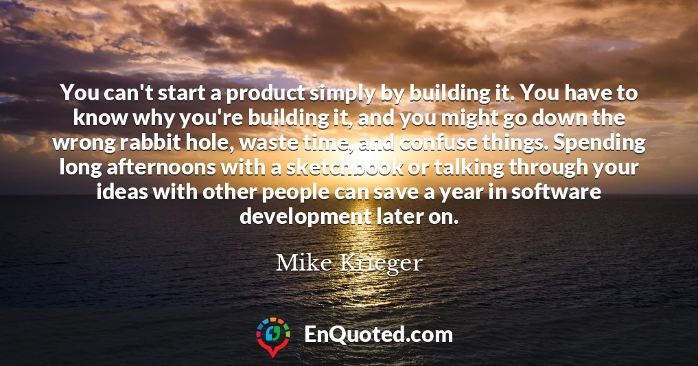 You can't start a product simply by building it. You have to know why you're building it, and you might go down the wrong rabbit hole, waste time, and confuse things. Spending long afternoons with a sketchbook or talking through your ideas with other people can save a year in software development later on.