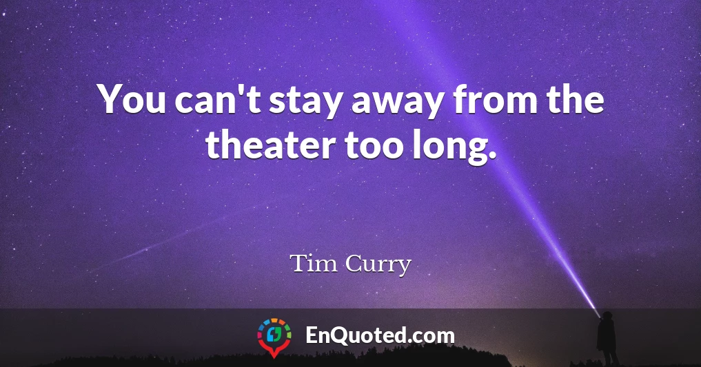 You can't stay away from the theater too long.