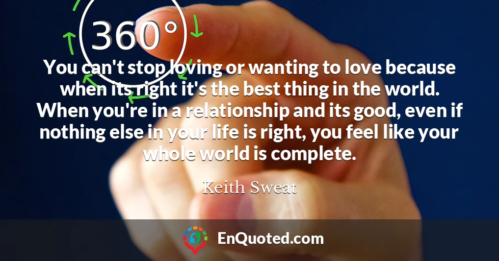 You can't stop loving or wanting to love because when its right it's the best thing in the world. When you're in a relationship and its good, even if nothing else in your life is right, you feel like your whole world is complete.