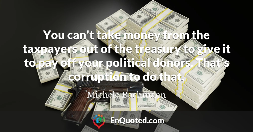 You can't take money from the taxpayers out of the treasury to give it to pay off your political donors. That's corruption to do that.