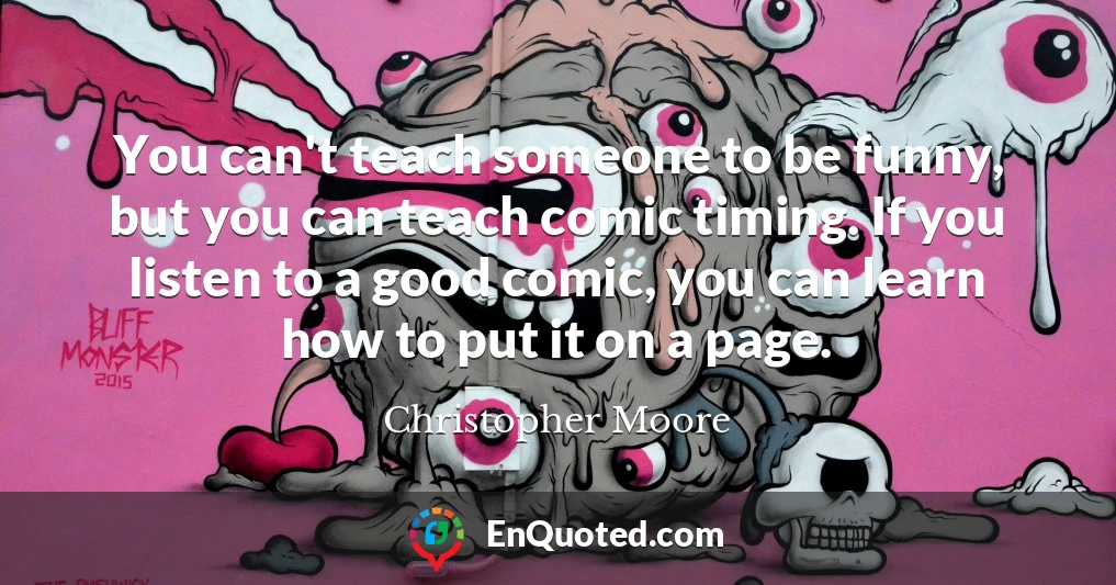 You can't teach someone to be funny, but you can teach comic timing. If you listen to a good comic, you can learn how to put it on a page.
