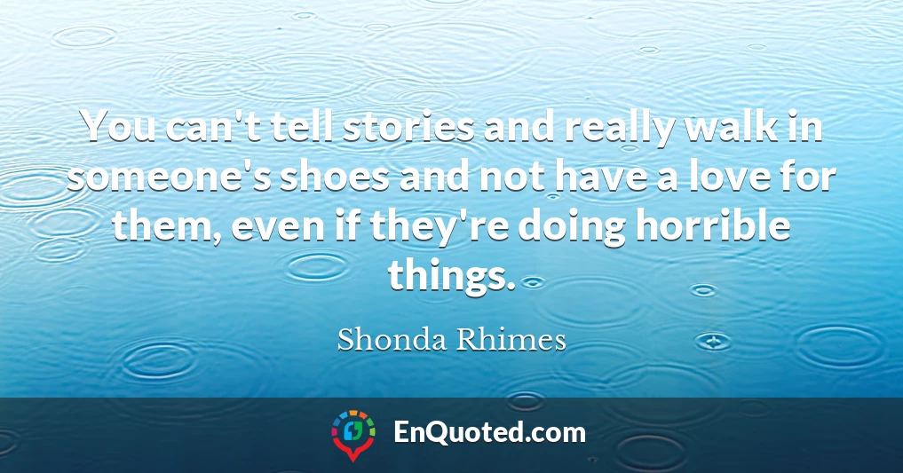 You can't tell stories and really walk in someone's shoes and not have a love for them, even if they're doing horrible things.
