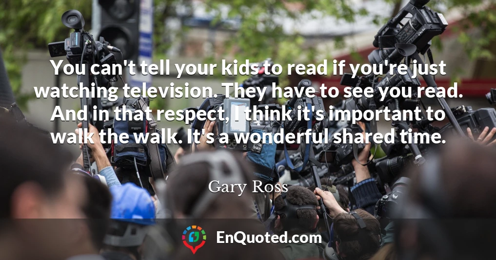 You can't tell your kids to read if you're just watching television. They have to see you read. And in that respect, I think it's important to walk the walk. It's a wonderful shared time.