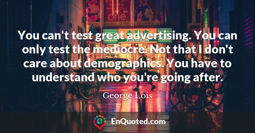 You can't test great advertising. You can only test the mediocre. Not that I don't care about demographics. You have to understand who you're going after.