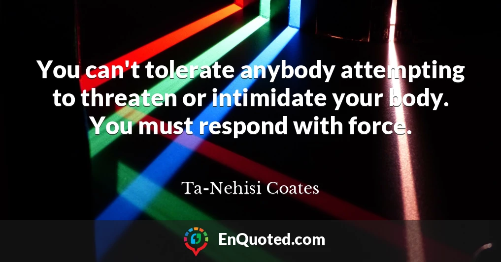 You can't tolerate anybody attempting to threaten or intimidate your body. You must respond with force.