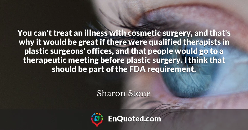 You can't treat an illness with cosmetic surgery, and that's why it would be great if there were qualified therapists in plastic surgeons' offices, and that people would go to a therapeutic meeting before plastic surgery. I think that should be part of the FDA requirement.