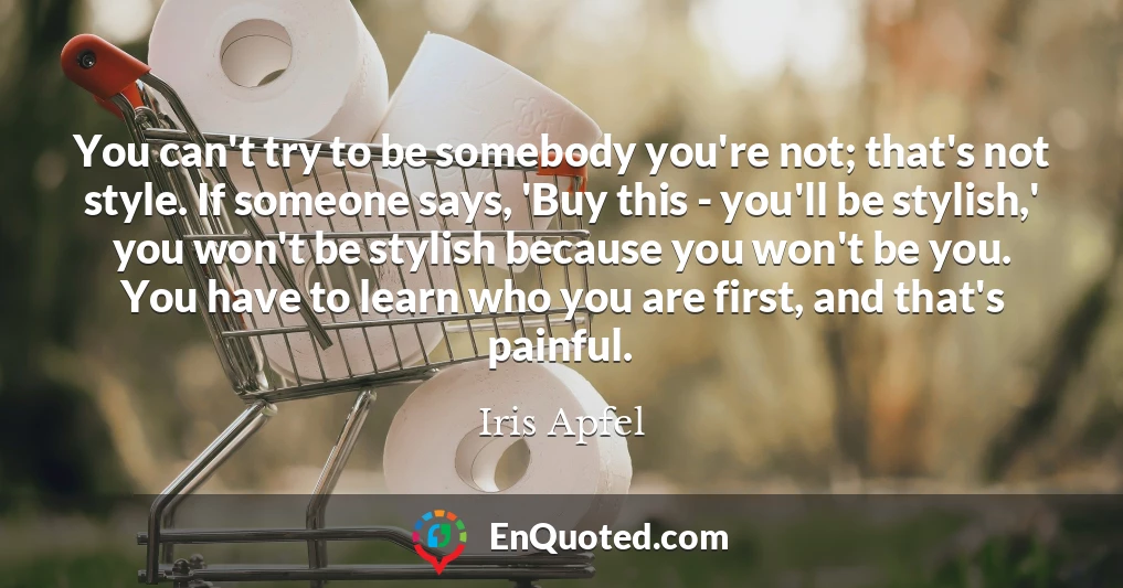 You can't try to be somebody you're not; that's not style. If someone says, 'Buy this - you'll be stylish,' you won't be stylish because you won't be you. You have to learn who you are first, and that's painful.