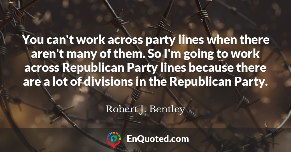 You can't work across party lines when there aren't many of them. So I'm going to work across Republican Party lines because there are a lot of divisions in the Republican Party.