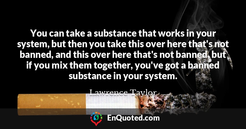 You can take a substance that works in your system, but then you take this over here that's not banned, and this over here that's not banned, but if you mix them together, you've got a banned substance in your system.