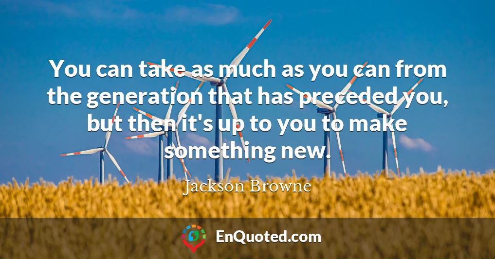 You can take as much as you can from the generation that has preceded you, but then it's up to you to make something new.