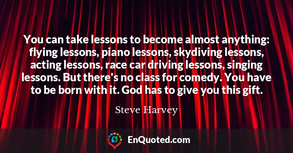 You can take lessons to become almost anything: flying lessons, piano lessons, skydiving lessons, acting lessons, race car driving lessons, singing lessons. But there's no class for comedy. You have to be born with it. God has to give you this gift.