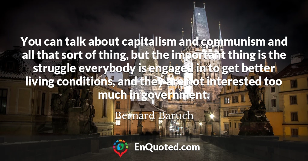 You can talk about capitalism and communism and all that sort of thing, but the important thing is the struggle everybody is engaged in to get better living conditions, and they are not interested too much in government.