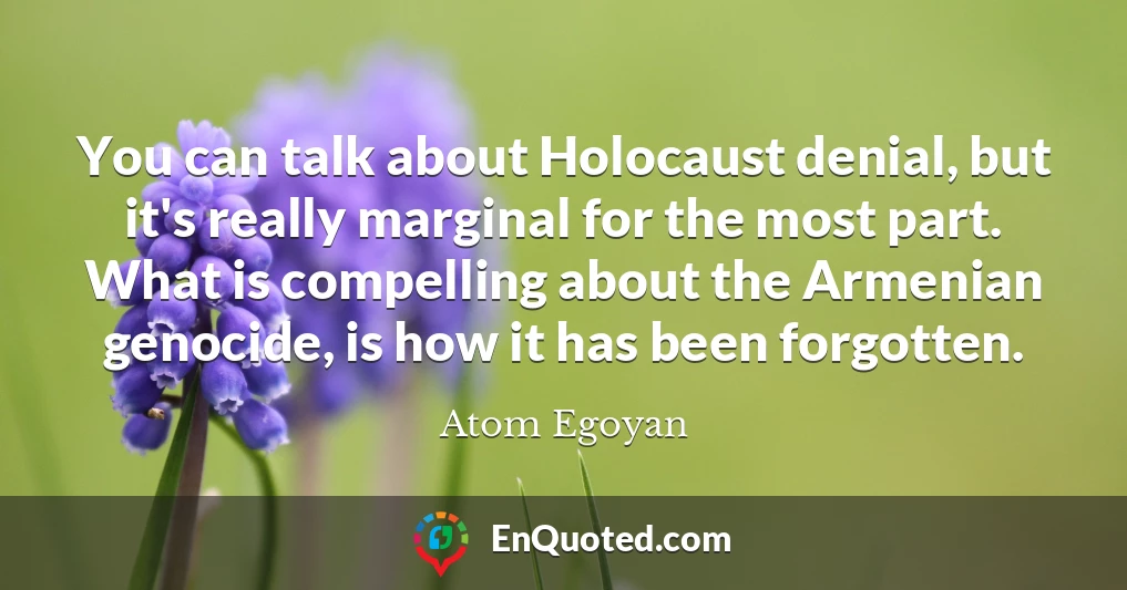 You can talk about Holocaust denial, but it's really marginal for the most part. What is compelling about the Armenian genocide, is how it has been forgotten.