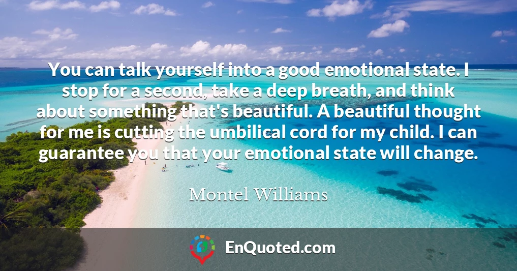You can talk yourself into a good emotional state. I stop for a second, take a deep breath, and think about something that's beautiful. A beautiful thought for me is cutting the umbilical cord for my child. I can guarantee you that your emotional state will change.