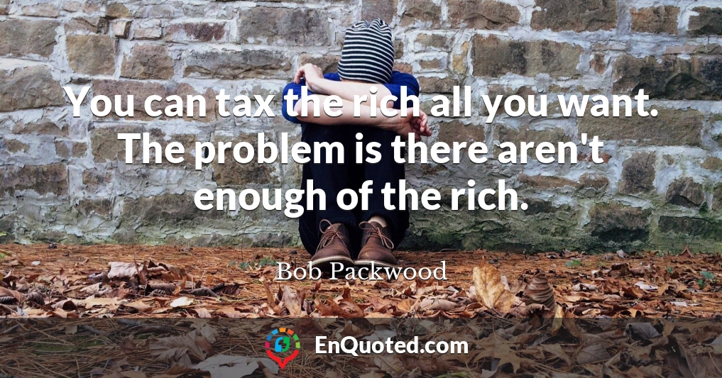 You can tax the rich all you want. The problem is there aren't enough of the rich.