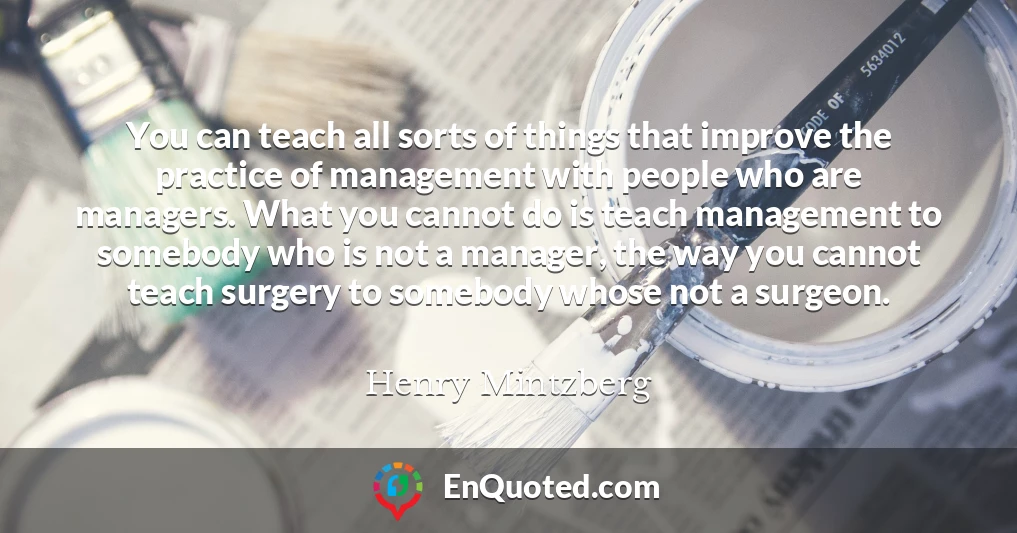 You can teach all sorts of things that improve the practice of management with people who are managers. What you cannot do is teach management to somebody who is not a manager, the way you cannot teach surgery to somebody whose not a surgeon.