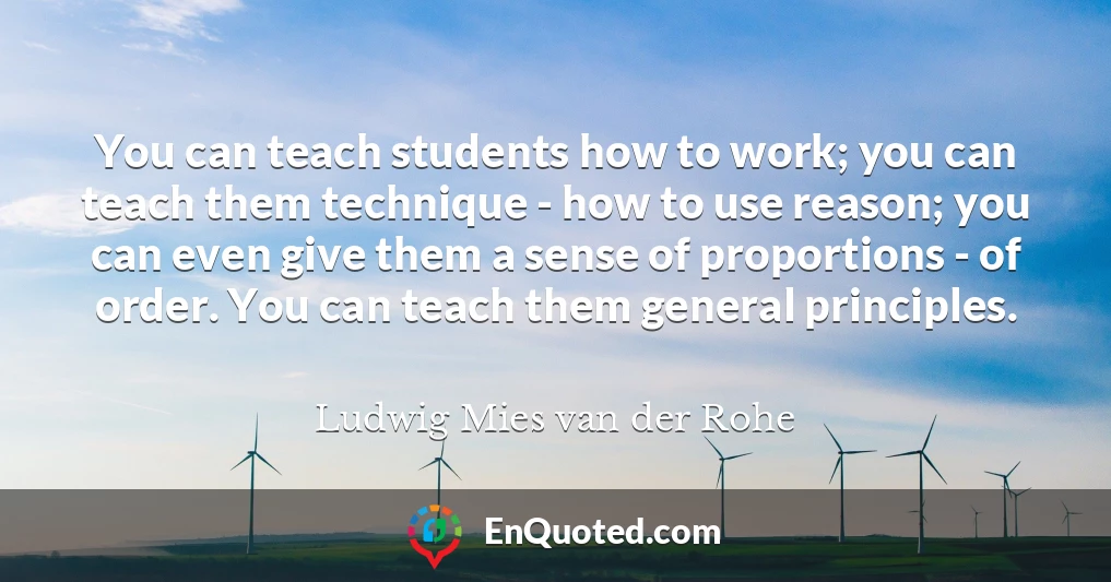You can teach students how to work; you can teach them technique - how to use reason; you can even give them a sense of proportions - of order. You can teach them general principles.