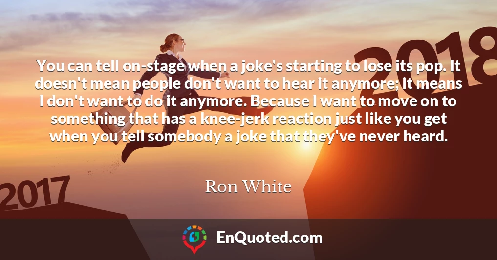 You can tell on-stage when a joke's starting to lose its pop. It doesn't mean people don't want to hear it anymore; it means I don't want to do it anymore. Because I want to move on to something that has a knee-jerk reaction just like you get when you tell somebody a joke that they've never heard.