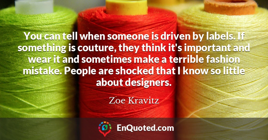 You can tell when someone is driven by labels. If something is couture, they think it's important and wear it and sometimes make a terrible fashion mistake. People are shocked that I know so little about designers.
