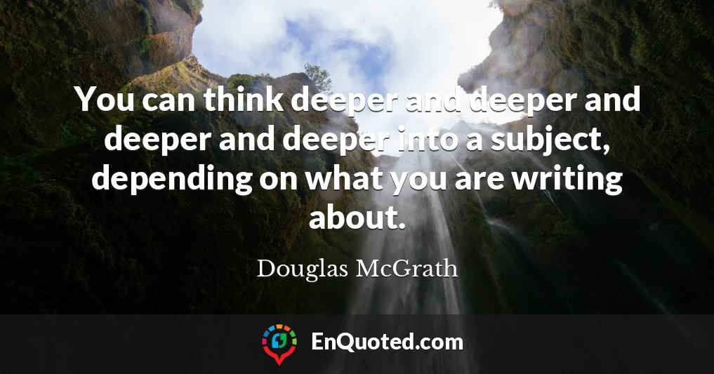 You can think deeper and deeper and deeper and deeper into a subject, depending on what you are writing about.