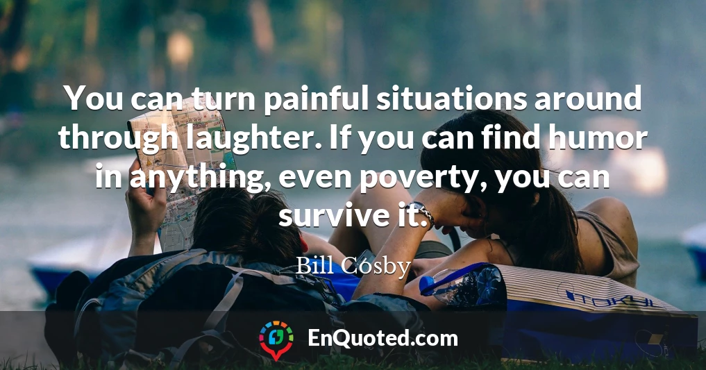 You can turn painful situations around through laughter. If you can find humor in anything, even poverty, you can survive it.