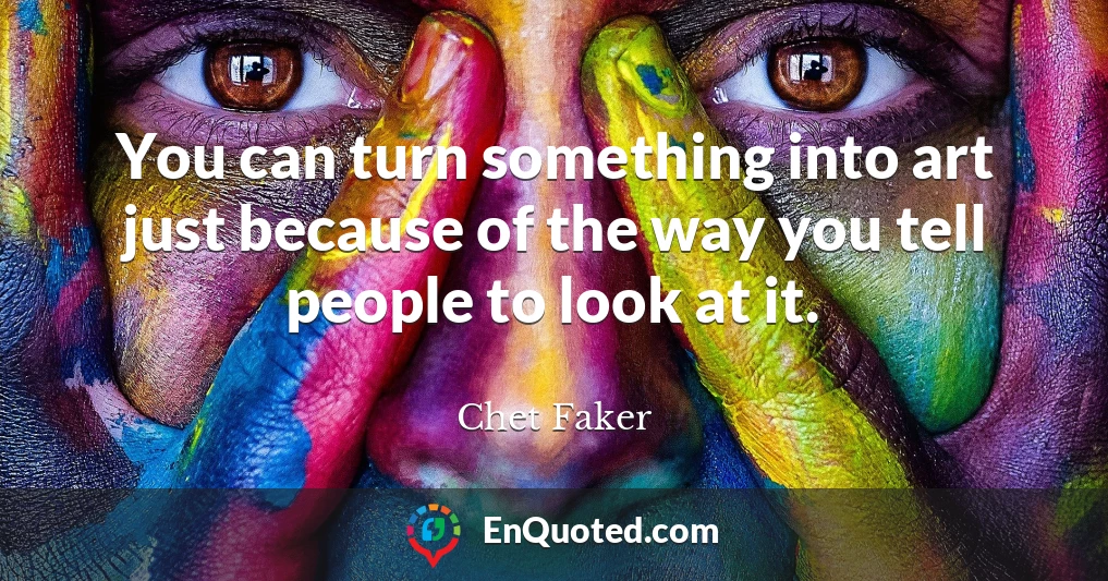 You can turn something into art just because of the way you tell people to look at it.
