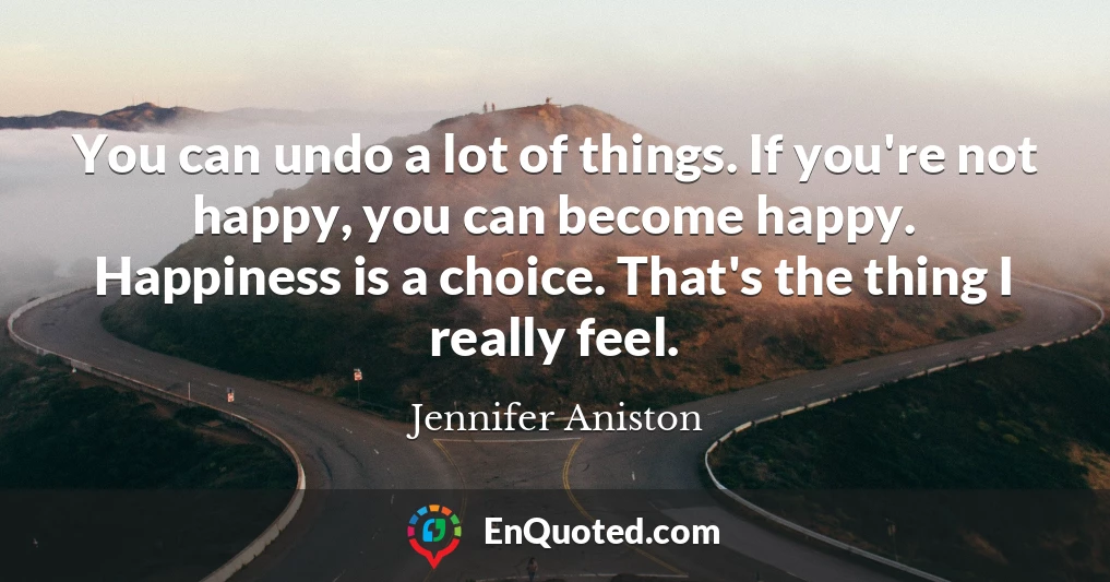 You can undo a lot of things. If you're not happy, you can become happy. Happiness is a choice. That's the thing I really feel.