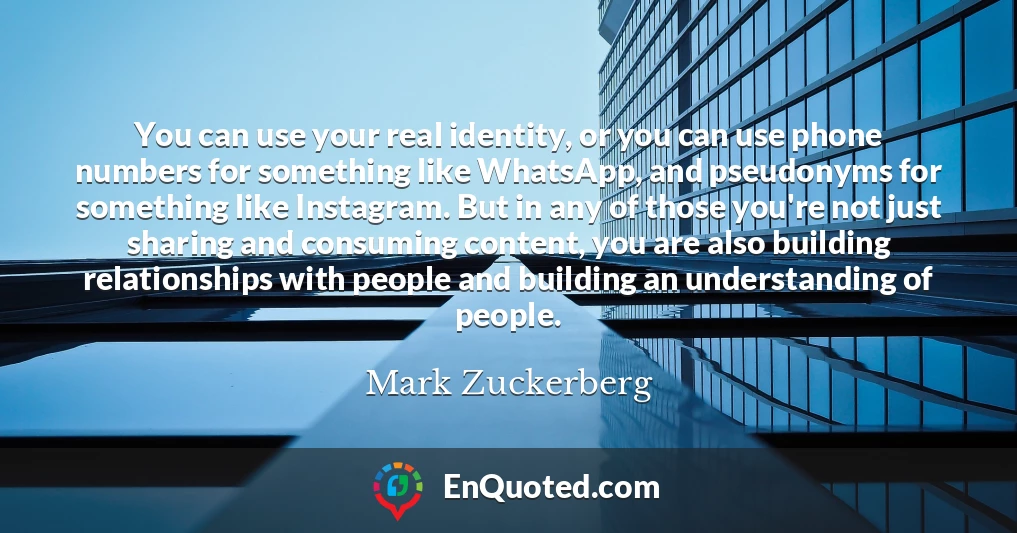 You can use your real identity, or you can use phone numbers for something like WhatsApp, and pseudonyms for something like Instagram. But in any of those you're not just sharing and consuming content, you are also building relationships with people and building an understanding of people.