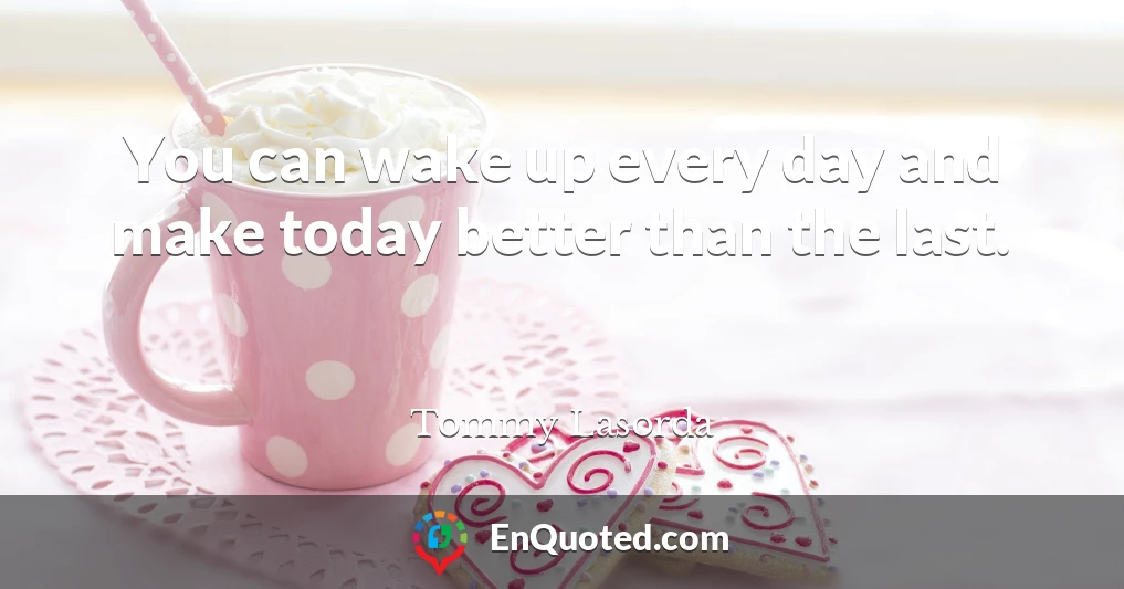 You can wake up every day and make today better than the last.