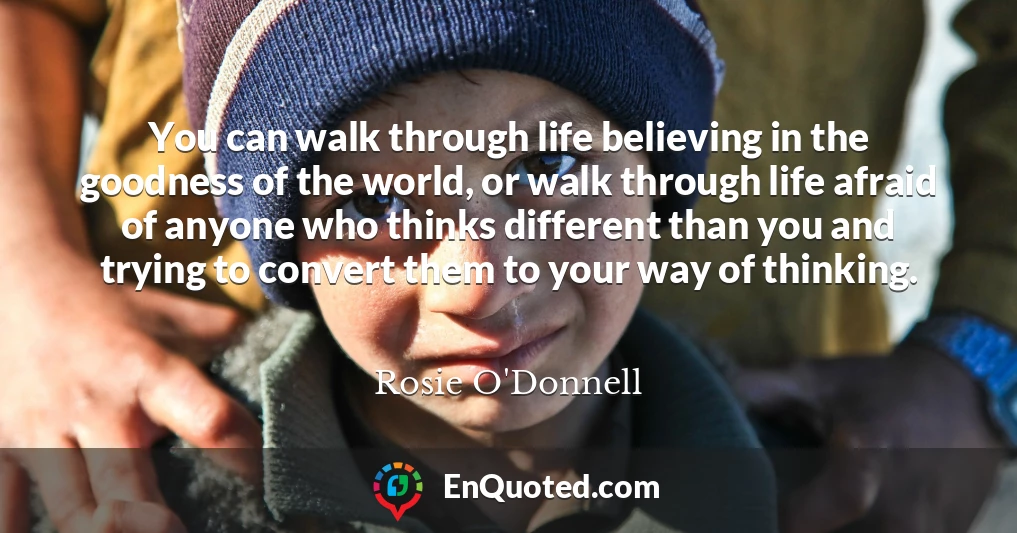 You can walk through life believing in the goodness of the world, or walk through life afraid of anyone who thinks different than you and trying to convert them to your way of thinking.