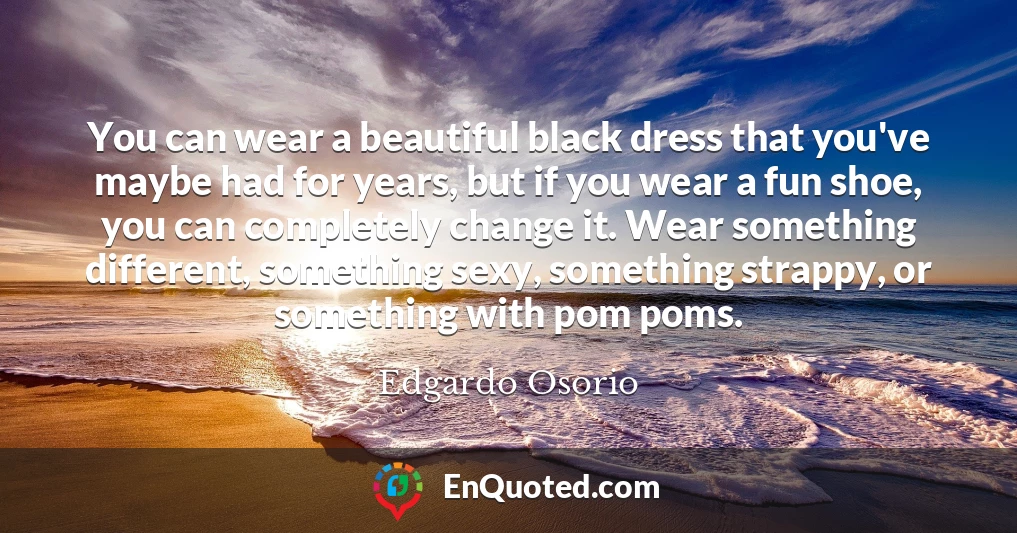 You can wear a beautiful black dress that you've maybe had for years, but if you wear a fun shoe, you can completely change it. Wear something different, something sexy, something strappy, or something with pom poms.