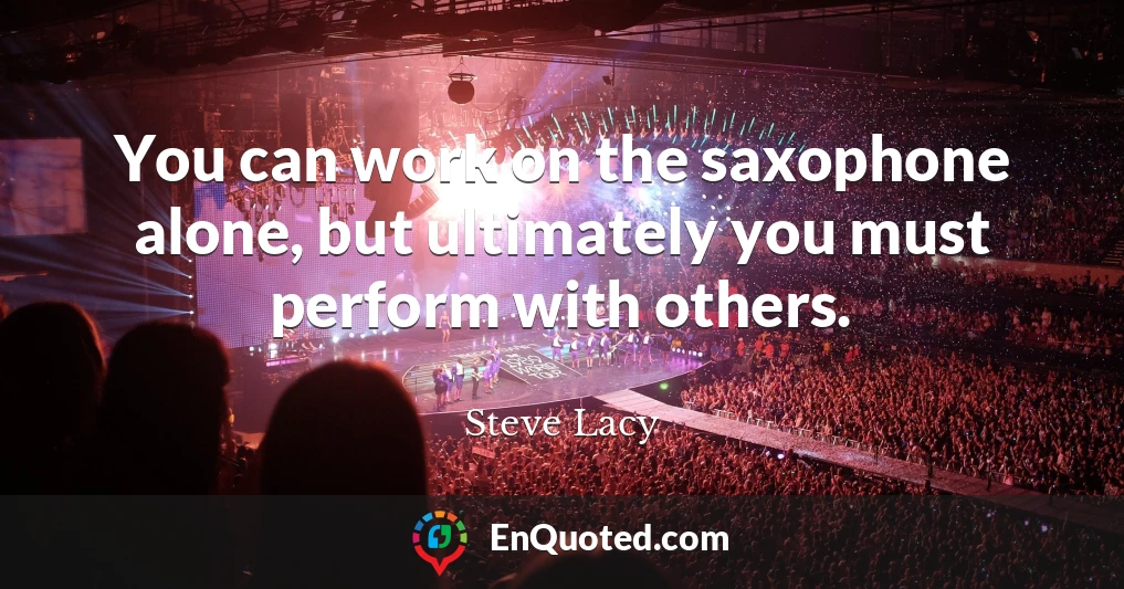 You can work on the saxophone alone, but ultimately you must perform with others.