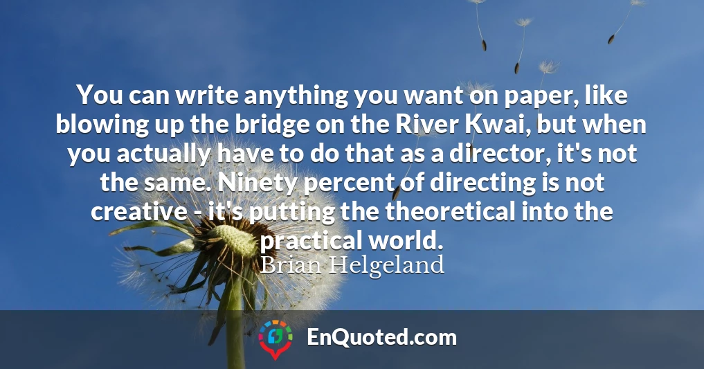 You can write anything you want on paper, like blowing up the bridge on the River Kwai, but when you actually have to do that as a director, it's not the same. Ninety percent of directing is not creative - it's putting the theoretical into the practical world.