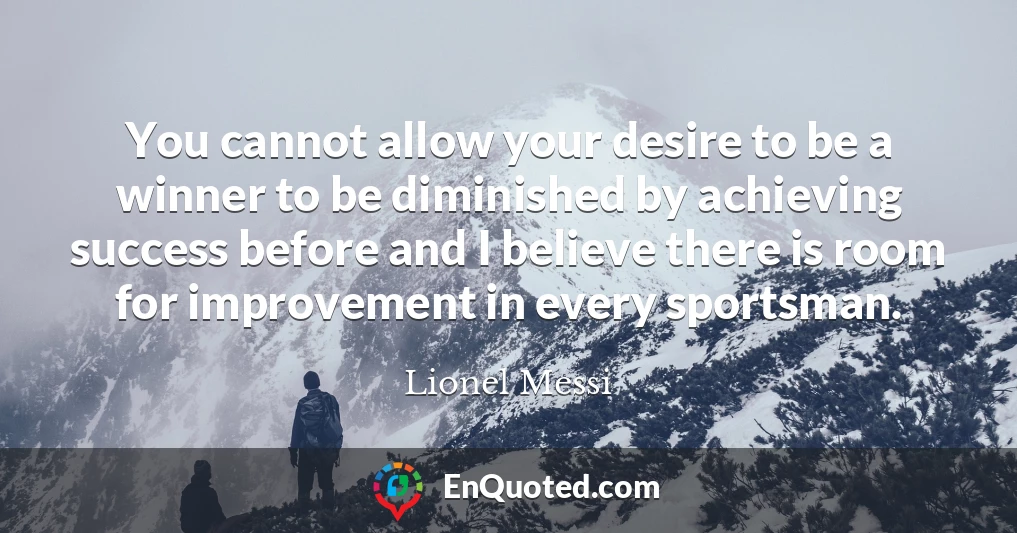 You cannot allow your desire to be a winner to be diminished by achieving success before and I believe there is room for improvement in every sportsman.