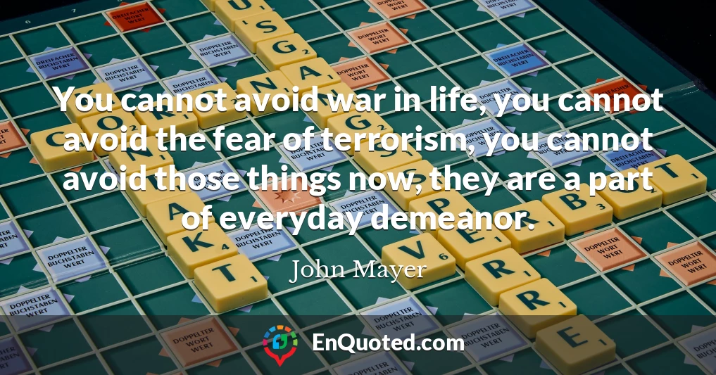 You cannot avoid war in life, you cannot avoid the fear of terrorism, you cannot avoid those things now, they are a part of everyday demeanor.