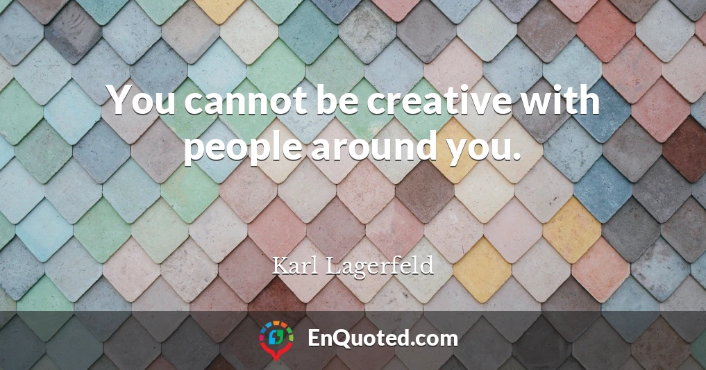 You cannot be creative with people around you.