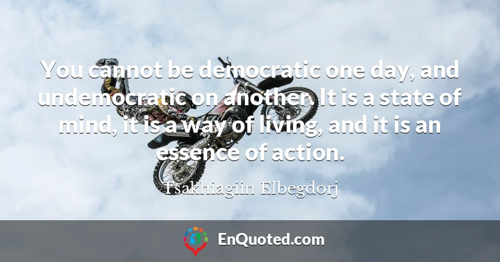 You cannot be democratic one day, and undemocratic on another. It is a state of mind, it is a way of living, and it is an essence of action.