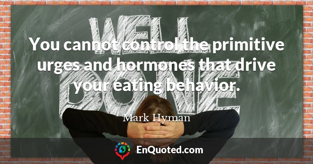 You cannot control the primitive urges and hormones that drive your eating behavior.