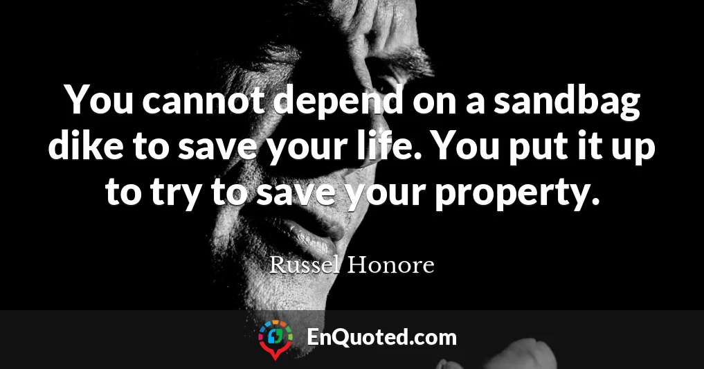 You cannot depend on a sandbag dike to save your life. You put it up to try to save your property.