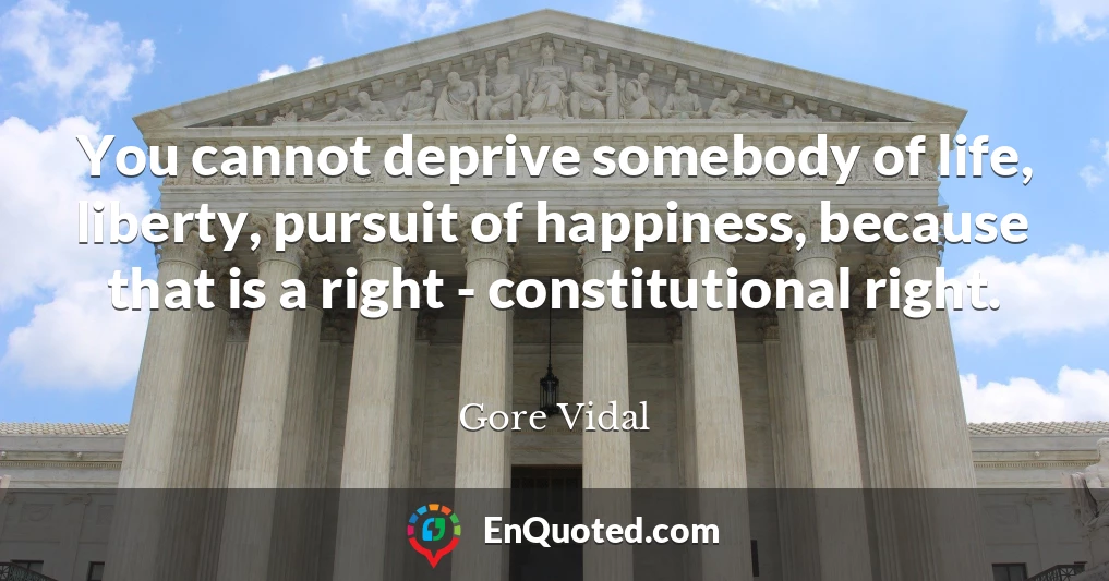 You cannot deprive somebody of life, liberty, pursuit of happiness, because that is a right - constitutional right.