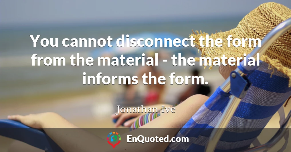 You cannot disconnect the form from the material - the material informs the form.