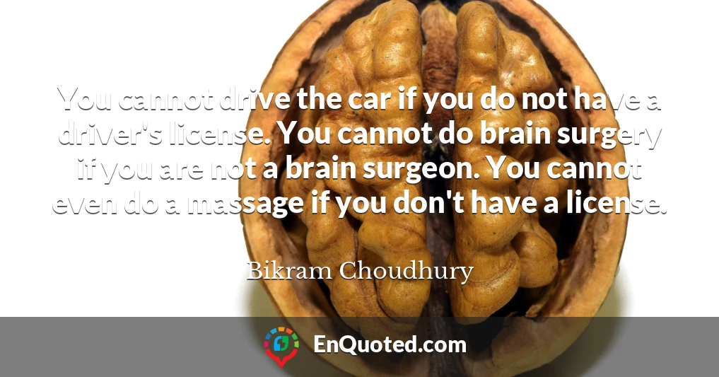 You cannot drive the car if you do not have a driver's license. You cannot do brain surgery if you are not a brain surgeon. You cannot even do a massage if you don't have a license.