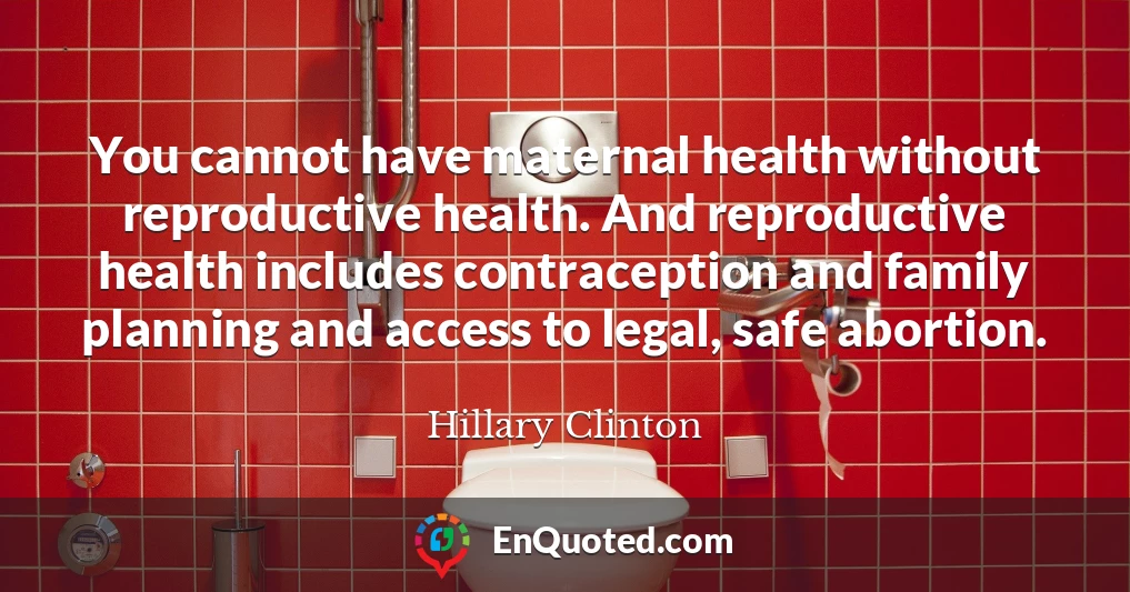 You cannot have maternal health without reproductive health. And reproductive health includes contraception and family planning and access to legal, safe abortion.