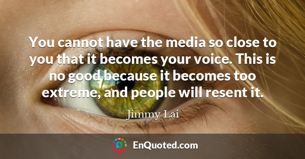 You cannot have the media so close to you that it becomes your voice. This is no good because it becomes too extreme, and people will resent it.