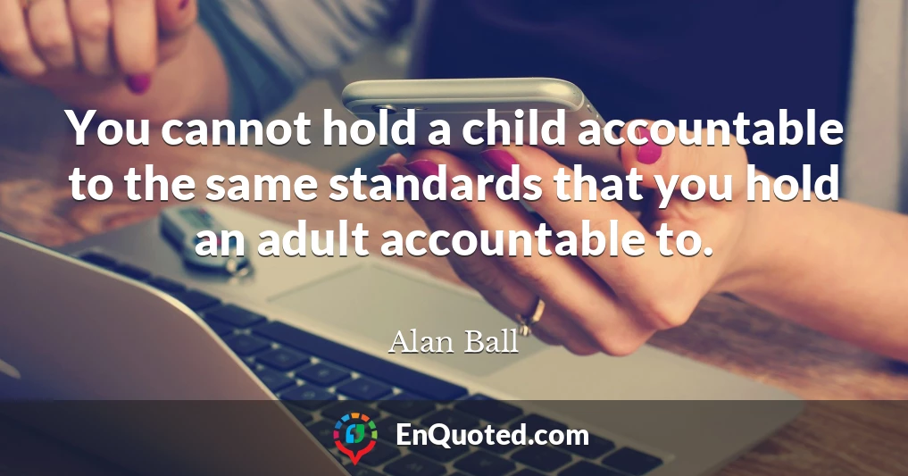 You cannot hold a child accountable to the same standards that you hold an adult accountable to.