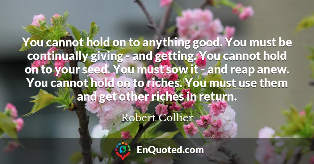 You cannot hold on to anything good. You must be continually giving - and getting. You cannot hold on to your seed. You must sow it - and reap anew. You cannot hold on to riches. You must use them and get other riches in return.