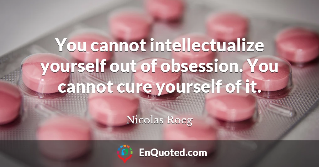 You cannot intellectualize yourself out of obsession. You cannot cure yourself of it.