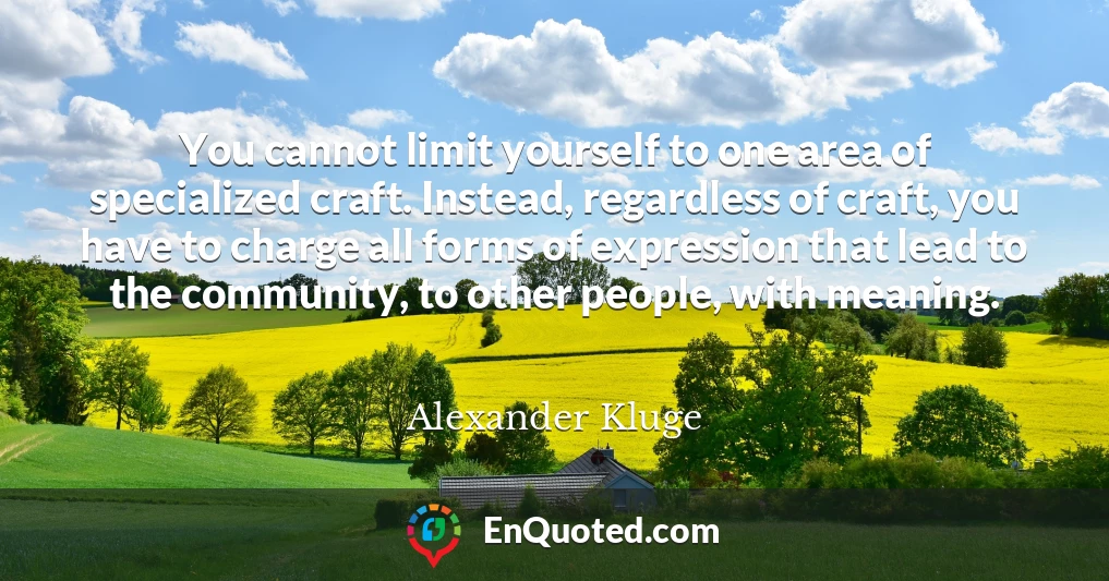 You cannot limit yourself to one area of specialized craft. Instead, regardless of craft, you have to charge all forms of expression that lead to the community, to other people, with meaning.