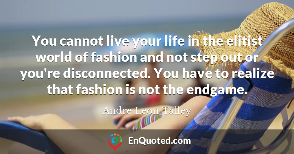 You cannot live your life in the elitist world of fashion and not step out or you're disconnected. You have to realize that fashion is not the endgame.